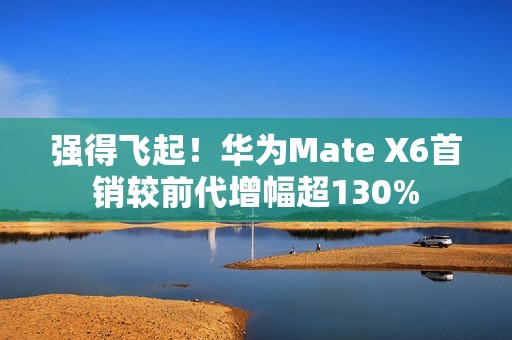 强得飞起！华为Mate X6首销较前代增幅超130%