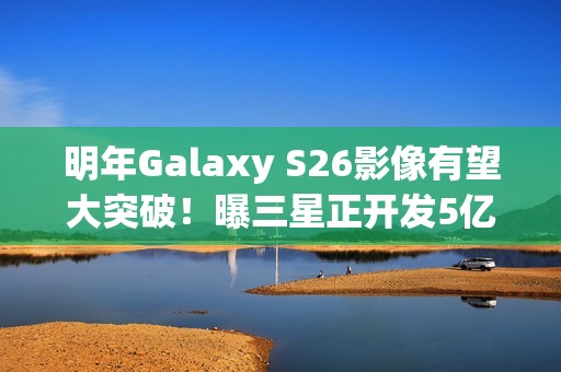 明年Galaxy S26影像有望大突破！曝三星正开发5亿像素感光元件