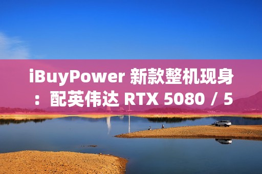 iBuyPower 新款整机现身：配英伟达 RTX 5080 / 5070 Ti 显卡