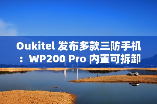 Oukitel 发布多款三防手机：WP200 Pro 内置可拆卸带屏蓝牙耳机，WP100 Titan 内置 33000mAh 电池