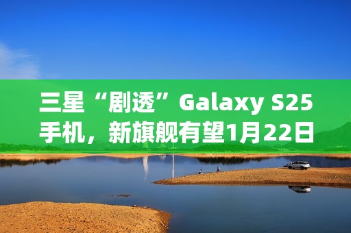 三星“剧透”Galaxy S25手机，新旗舰有望1月22日发布