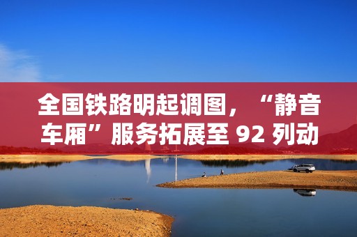 全国铁路明起调图，“静音车厢”服务拓展至 92 列动车组列车