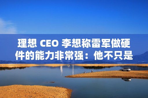 理想 CEO 李想称雷军做硬件的能力非常强：他不只是做车做好了，他的电视机、空调做得也非常好