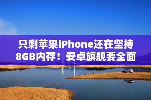只剩苹果iPhone还在坚持8GB内存！安卓旗舰要全面淘汰