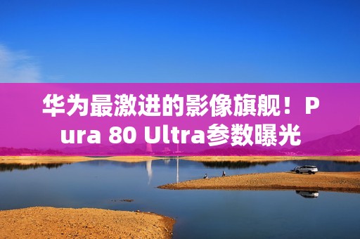 华为最激进的影像旗舰！Pura 80 Ultra参数曝光