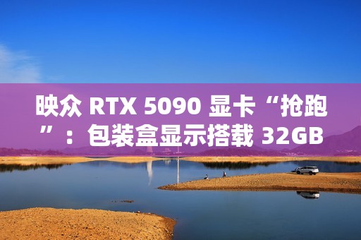 映众 RTX 5090 显卡“抢跑”：包装盒显示搭载 32GB GDDR7 显存