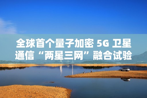 全球首个量子加密 5G 卫星通信“两星三网”融合试验完成