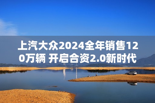 上汽大众2024全年销售120万辆 开启合资2.0新时代