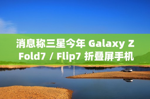 消息称三星今年 Galaxy Z Fold7 / Flip7 折叠屏手机升级改动较小，未有显著变化