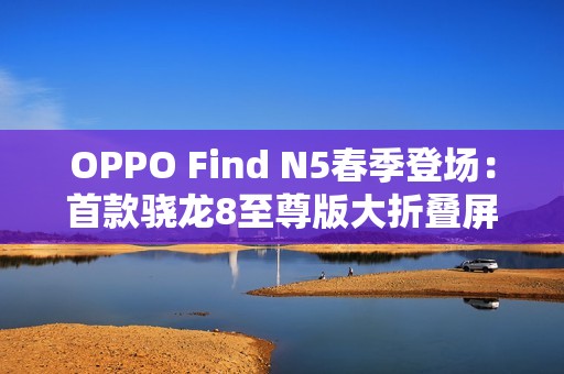 OPPO Find N5春季登场：首款骁龙8至尊版大折叠屏