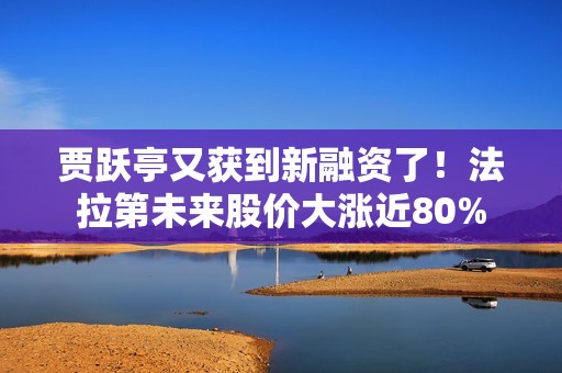 贾跃亭又获到新融资了！法拉第未来股价大涨近80%