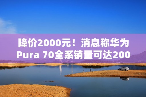 降价2000元！消息称华为Pura 70全系销量可达2000万台 标准版能占一半