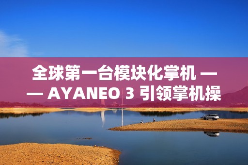 全球第一台模块化掌机 —— AYANEO 3 引领掌机操控新时代