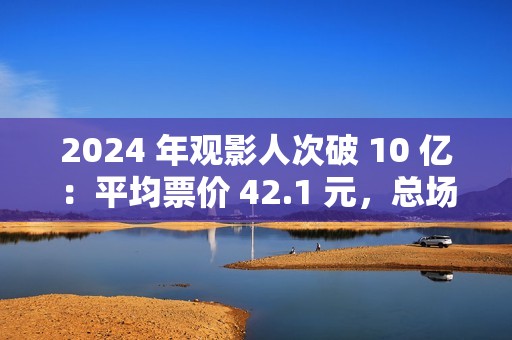 2024 年观影人次破 10 亿：平均票价 42.1 元，总场次 1.43 亿场