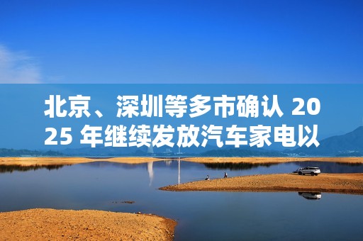 北京、深圳等多市确认 2025 年继续发放汽车家电以旧换新补贴