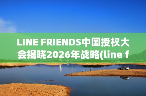 LINE FRIENDS中国授权大会揭晓2026年战略(line friends官方)