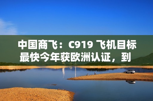 中国商飞：C919 飞机目标最快今年获欧洲认证，到 2026 年在东南亚执飞