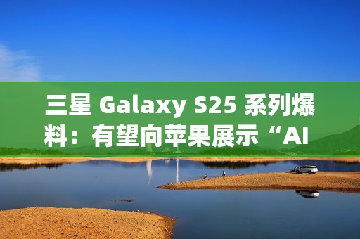 三星 Galaxy S25 系列爆料：有望向苹果展示“AI 领导者”的真正实力