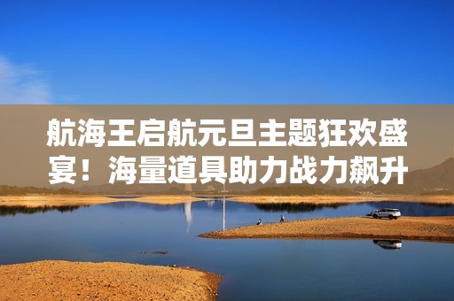 航海王启航元旦主题狂欢盛宴！海量道具助力战力飙升