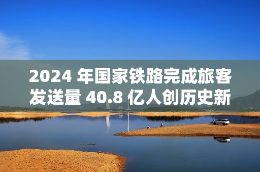 2024 年国家铁路完成旅客发送量 40.8 亿人创历史新高，同比增长 10.8%