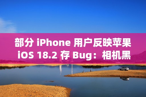 部分 iPhone 用户反映苹果 iOS 18.2 存 Bug：相机黑屏、手电筒延迟