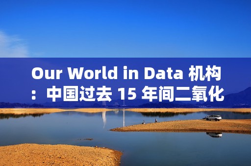 Our World in Data 机构：中国过去 15 年间二氧化硫排放量减少三分之二以上