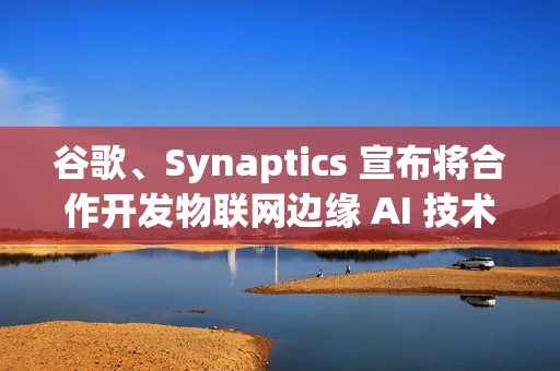 谷歌、Synaptics 宣布将合作开发物联网边缘 AI 技术