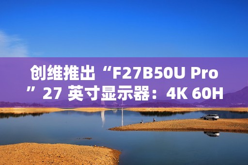 创维推出“F27B50U Pro”27 英寸显示器：4K 60Hz，1299 元