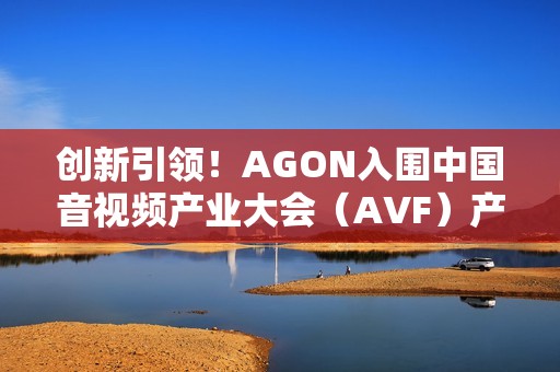 创新引领！AGON入围中国音视频产业大会（AVF）产品技术创新指南