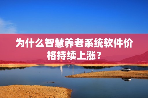 为什么智慧养老系统软件价格持续上涨？