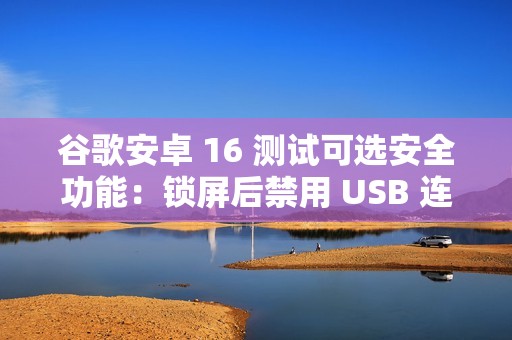 谷歌安卓 16 测试可选安全功能：锁屏后禁用 USB 连接