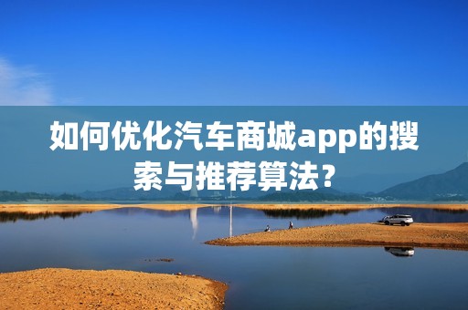 如何优化汽车商城app的搜索与推荐算法？