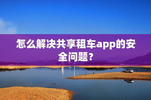 怎么解决共享租车app的安全问题？