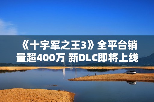 《十字军之王3》全平台销量超400万 新DLC即将上线