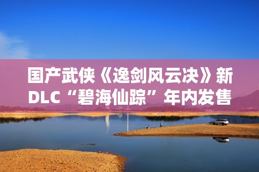 国产武侠《逸剑风云决》新DLC“碧海仙踪”年内发售