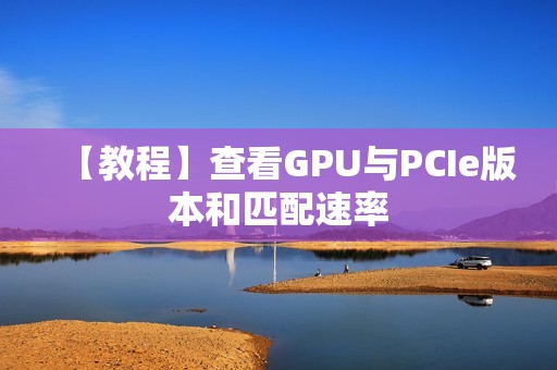 【教程】查看GPU与PCIe版本和匹配速率