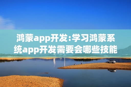 鸿蒙app开发:学习鸿蒙系统app开发需要会哪些技能？