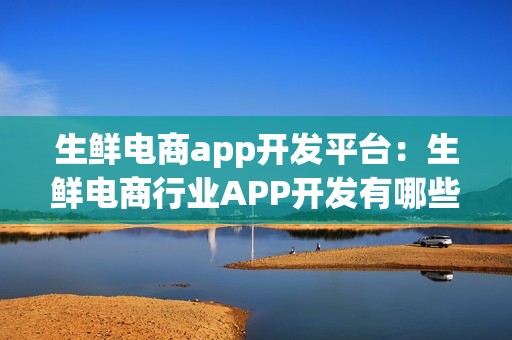 生鲜电商app开发平台：生鲜电商行业APP开发有哪些功能需求？