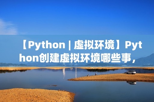 【Python | 虚拟环境】Python创建虚拟环境哪些事，一文打通脉络，确定不来看看？