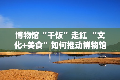 博物馆“干饭”走红 “文化+美食”如何推动博物馆创新转型？