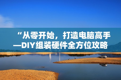 “从零开始，打造电脑高手—DIY组装硬件全方位攻略，带你从小白秒变叫兽“