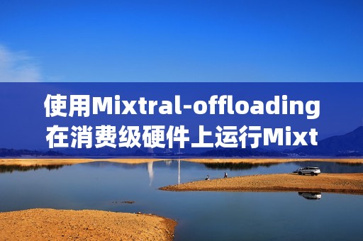 使用Mixtral-offloading在消费级硬件上运行Mixtral-8x7B