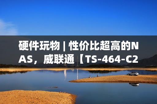 硬件玩物 | 性价比超高的NAS，威联通【TS-464-C2】快速上手初体验!
