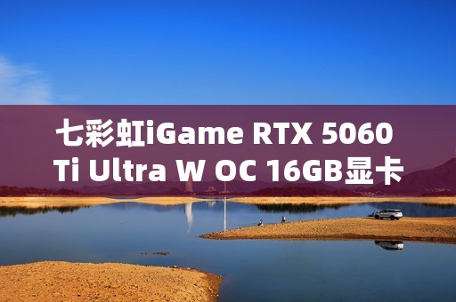七彩虹iGame RTX 5060 Ti Ultra W OC 16GB显卡评测：进阶甜品级的实力担当