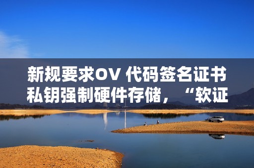 新规要求OV 代码签名证书私钥强制硬件存储，“软证书”即将停发！