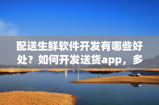 配送生鲜软件开发有哪些好处？如何开发送货app，多少钱？