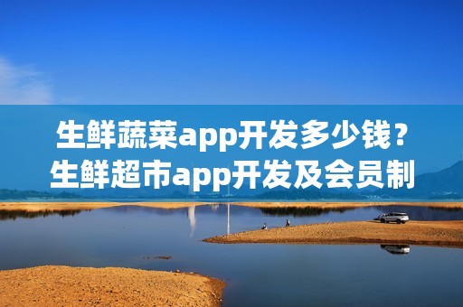 生鲜蔬菜app开发多少钱？生鲜超市app开发及会员制运营细节