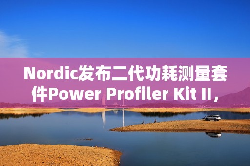 Nordic发布二代功耗测量套件Power Profiler Kit II，分辨率100nA，范围200nA到1A，更重要的是开源！