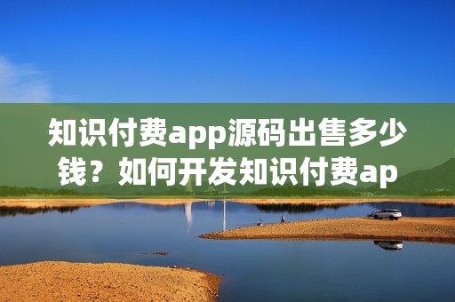 知识付费app源码出售多少钱？如何开发知识付费app