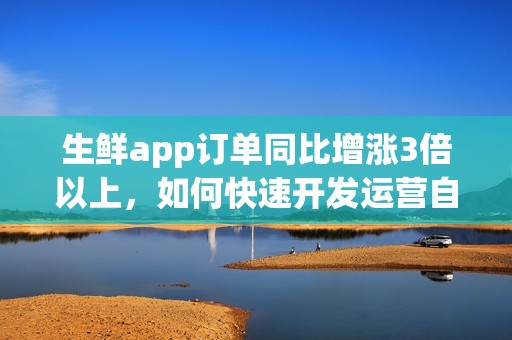 生鲜app订单同比增涨3倍以上，如何快速开发运营自己的生鲜超市app？